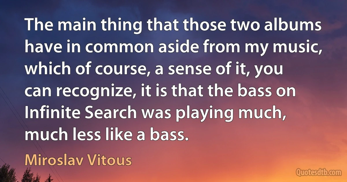 The main thing that those two albums have in common aside from my music, which of course, a sense of it, you can recognize, it is that the bass on Infinite Search was playing much, much less like a bass. (Miroslav Vitous)