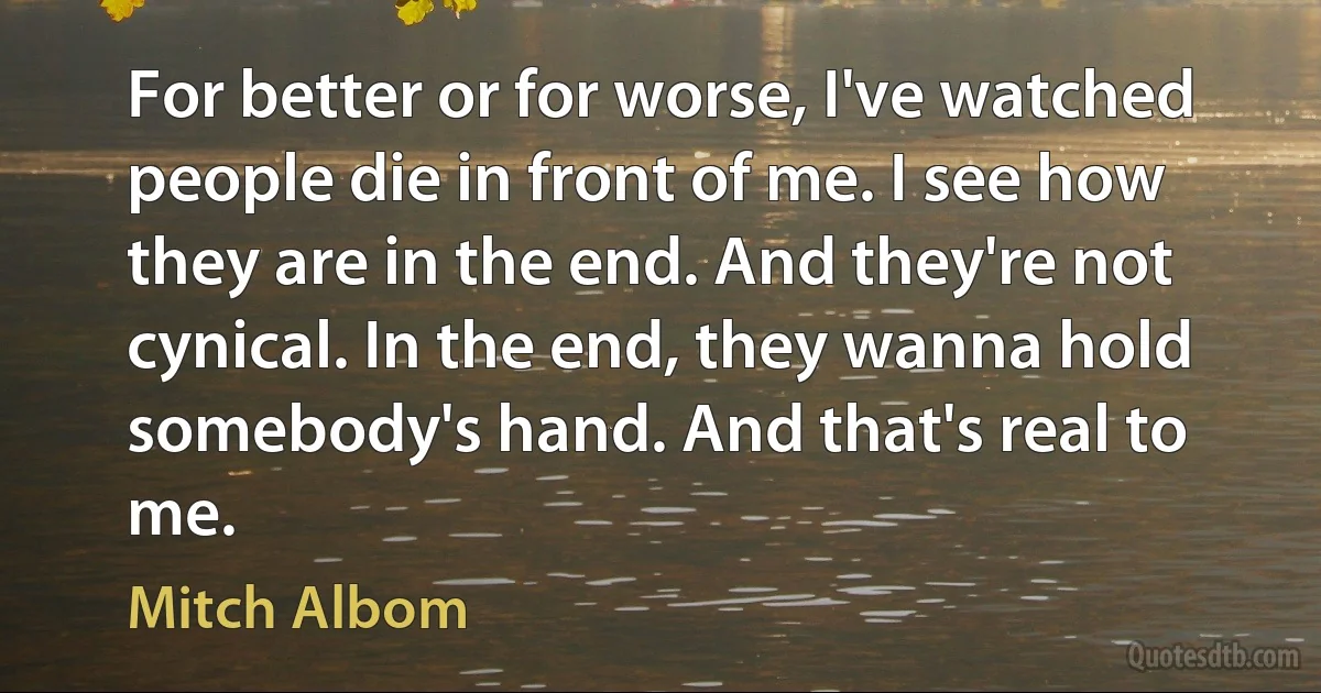 For better or for worse, I've watched people die in front of me. I see how they are in the end. And they're not cynical. In the end, they wanna hold somebody's hand. And that's real to me. (Mitch Albom)