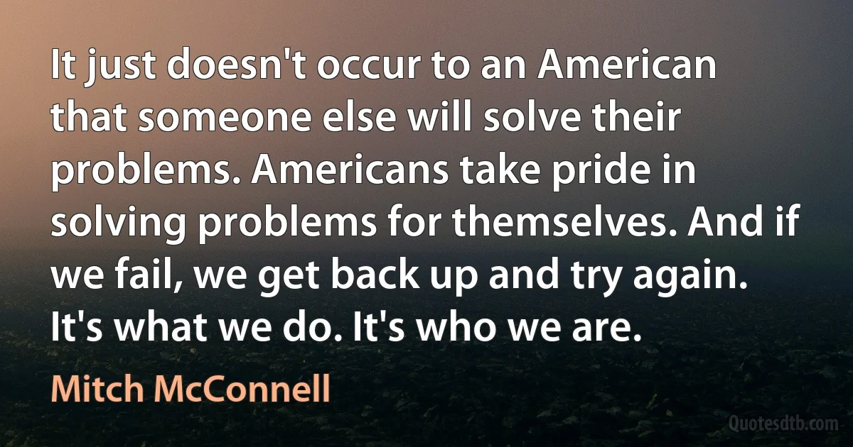 It just doesn't occur to an American that someone else will solve their problems. Americans take pride in solving problems for themselves. And if we fail, we get back up and try again. It's what we do. It's who we are. (Mitch McConnell)