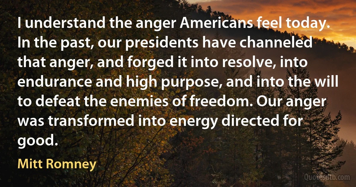 I understand the anger Americans feel today. In the past, our presidents have channeled that anger, and forged it into resolve, into endurance and high purpose, and into the will to defeat the enemies of freedom. Our anger was transformed into energy directed for good. (Mitt Romney)