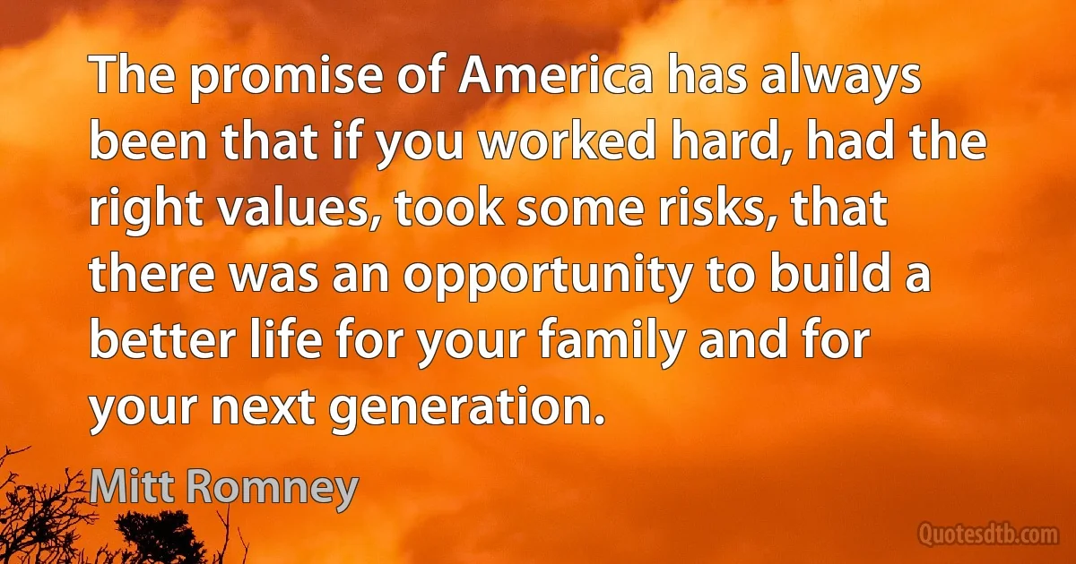 The promise of America has always been that if you worked hard, had the right values, took some risks, that there was an opportunity to build a better life for your family and for your next generation. (Mitt Romney)