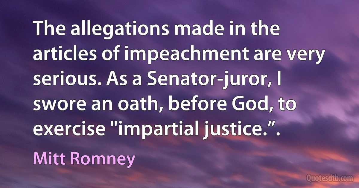 The allegations made in the articles of impeachment are very serious. As a Senator-juror, I swore an oath, before God, to exercise "impartial justice.”. (Mitt Romney)