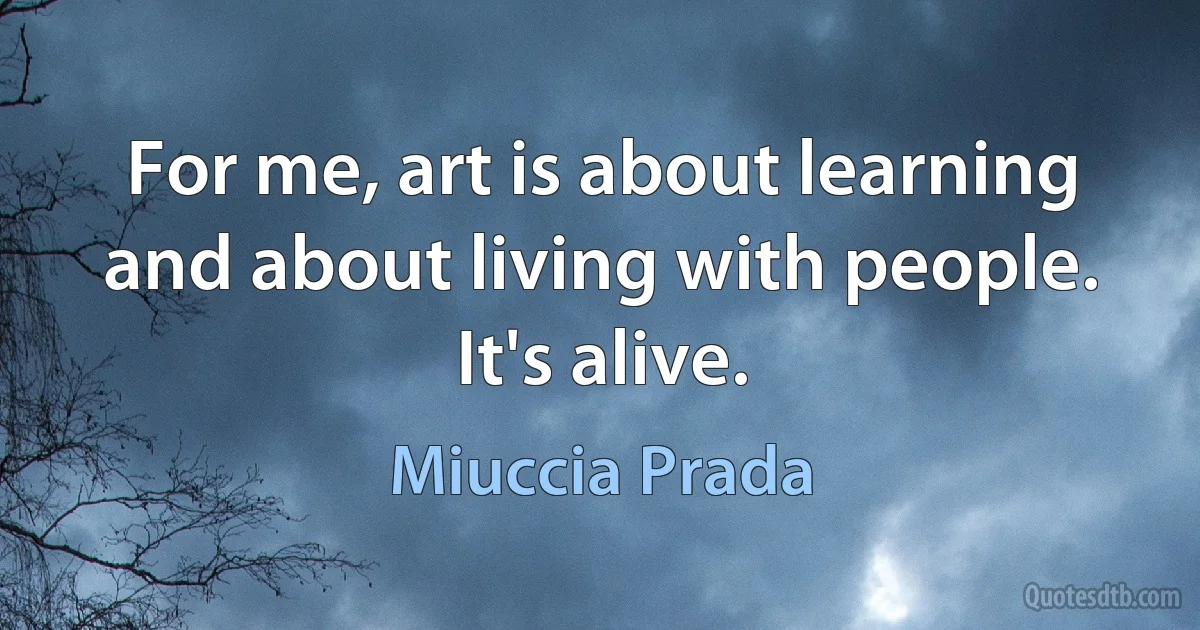 For me, art is about learning and about living with people. It's alive. (Miuccia Prada)