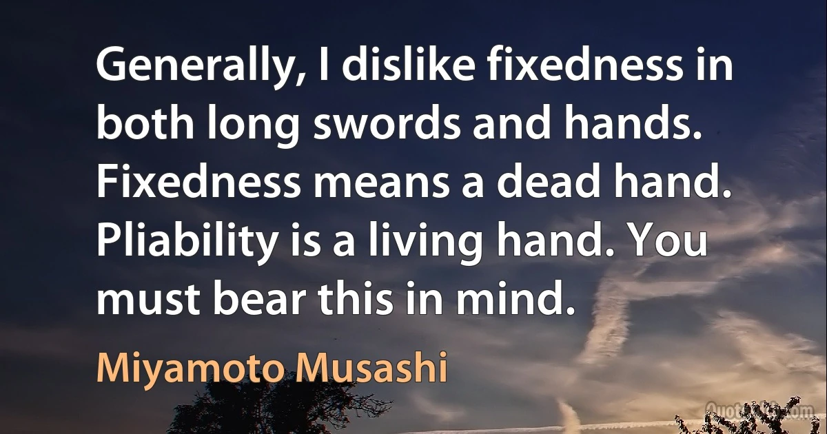 Generally, I dislike fixedness in both long swords and hands. Fixedness means a dead hand. Pliability is a living hand. You must bear this in mind. (Miyamoto Musashi)