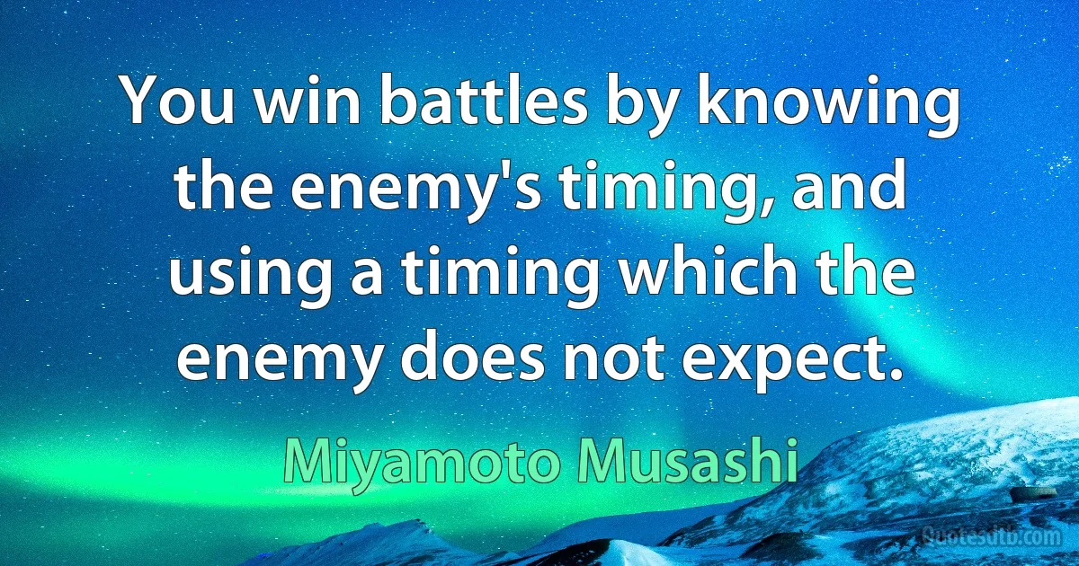 You win battles by knowing the enemy's timing, and using a timing which the enemy does not expect. (Miyamoto Musashi)