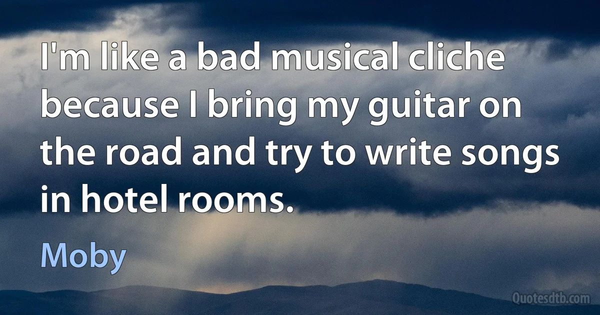 I'm like a bad musical cliche because I bring my guitar on the road and try to write songs in hotel rooms. (Moby)