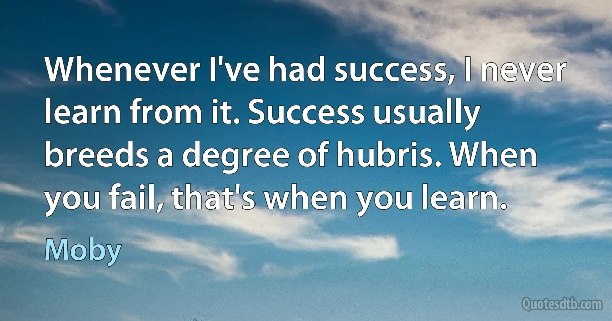 Whenever I've had success, I never learn from it. Success usually breeds a degree of hubris. When you fail, that's when you learn. (Moby)