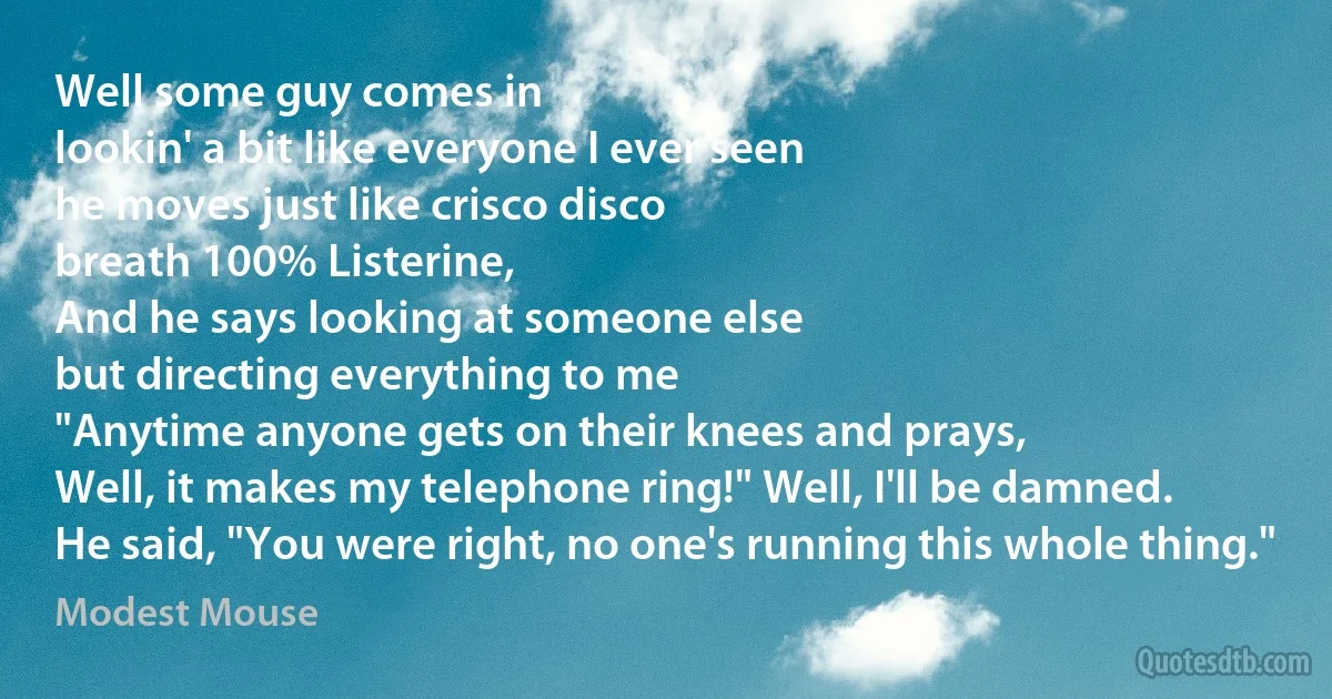 Well some guy comes in
lookin' a bit like everyone I ever seen
he moves just like crisco disco
breath 100% Listerine,
And he says looking at someone else
but directing everything to me
"Anytime anyone gets on their knees and prays,
Well, it makes my telephone ring!" Well, I'll be damned.
He said, "You were right, no one's running this whole thing." (Modest Mouse)