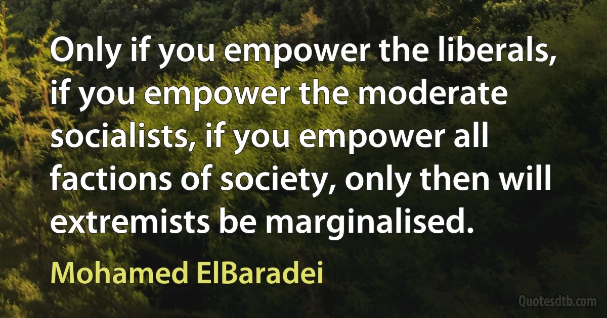 Only if you empower the liberals, if you empower the moderate socialists, if you empower all factions of society, only then will extremists be marginalised. (Mohamed ElBaradei)