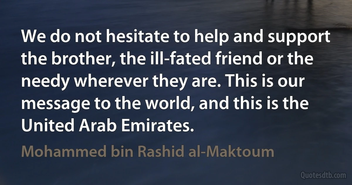 We do not hesitate to help and support the brother, the ill-fated friend or the needy wherever they are. This is our message to the world, and this is the United Arab Emirates. (Mohammed bin Rashid al-Maktoum)