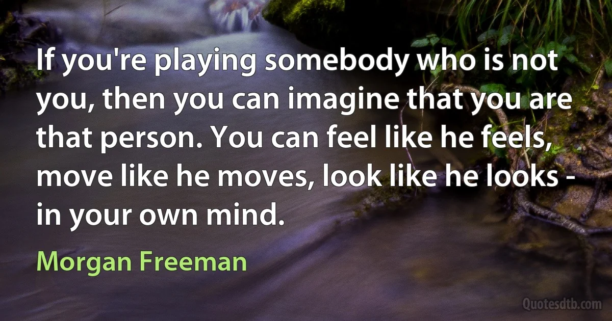 If you're playing somebody who is not you, then you can imagine that you are that person. You can feel like he feels, move like he moves, look like he looks - in your own mind. (Morgan Freeman)