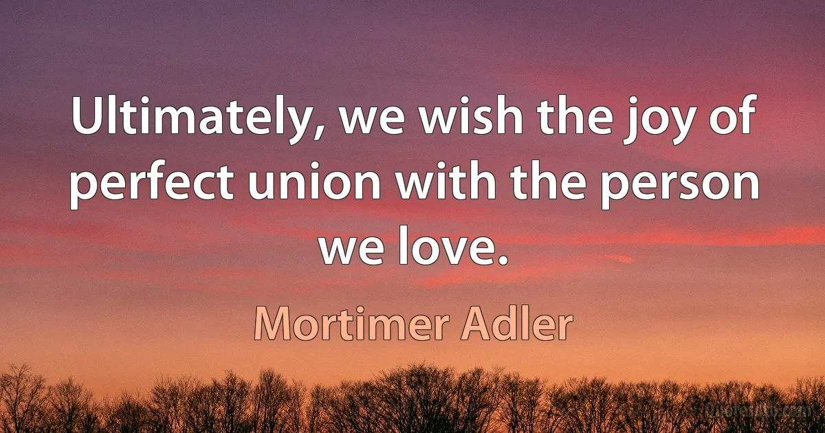 Ultimately, we wish the joy of perfect union with the person we love. (Mortimer Adler)