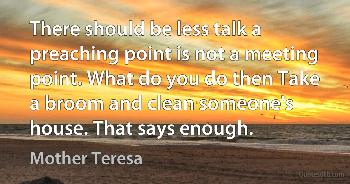 There should be less talk a preaching point is not a meeting point. What do you do then Take a broom and clean someone's house. That says enough. (Mother Teresa)