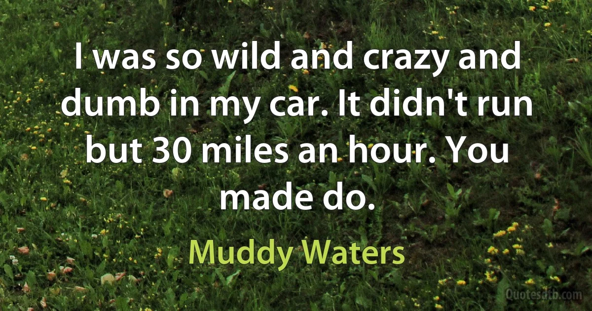 I was so wild and crazy and dumb in my car. It didn't run but 30 miles an hour. You made do. (Muddy Waters)