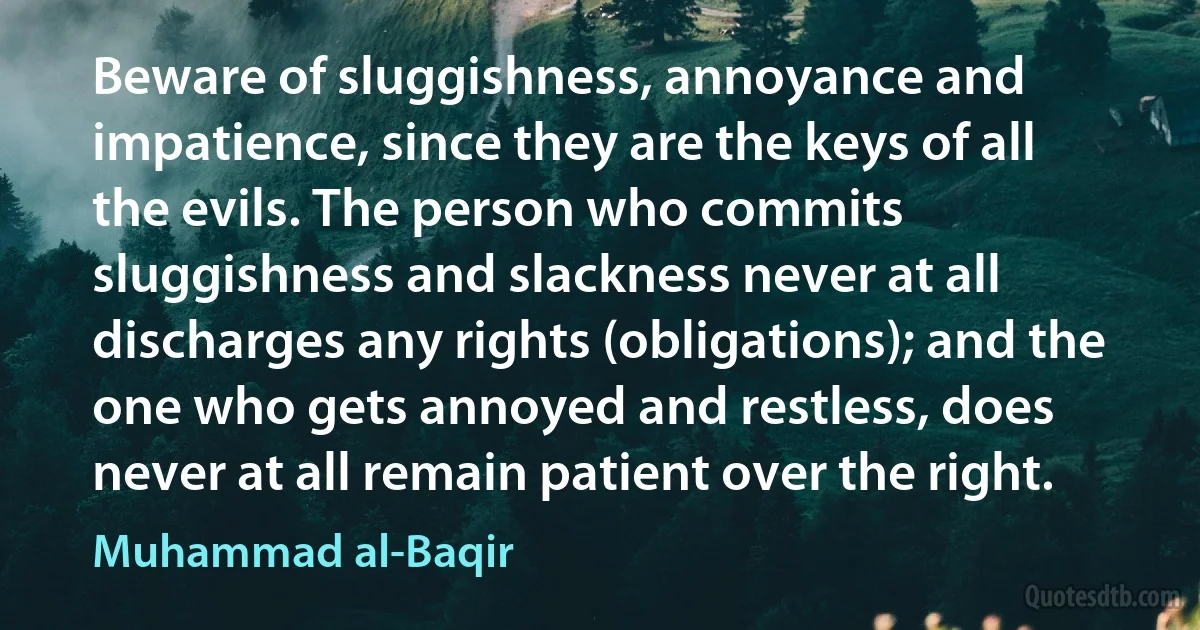 Beware of sluggishness, annoyance and impatience, since they are the keys of all the evils. The person who commits sluggishness and slackness never at all discharges any rights (obligations); and the one who gets annoyed and restless, does never at all remain patient over the right. (Muhammad al-Baqir)