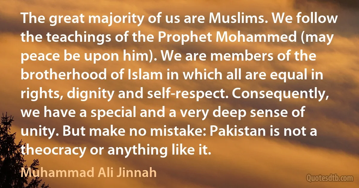 The great majority of us are Muslims. We follow the teachings of the Prophet Mohammed (may peace be upon him). We are members of the brotherhood of Islam in which all are equal in rights, dignity and self-respect. Consequently, we have a special and a very deep sense of unity. But make no mistake: Pakistan is not a theocracy or anything like it. (Muhammad Ali Jinnah)