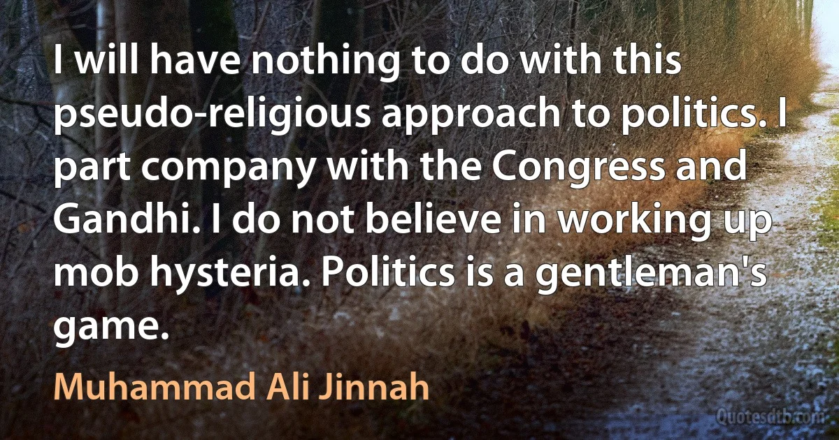 I will have nothing to do with this pseudo-religious approach to politics. I part company with the Congress and Gandhi. I do not believe in working up mob hysteria. Politics is a gentleman's game. (Muhammad Ali Jinnah)