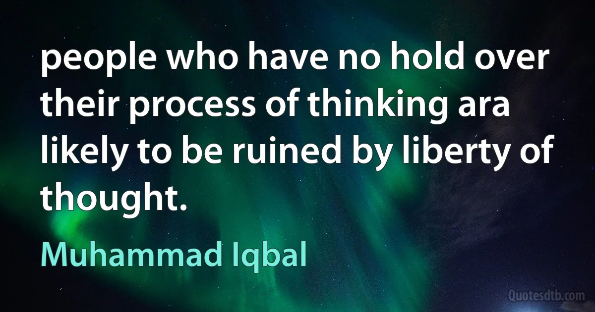 people who have no hold over their process of thinking ara likely to be ruined by liberty of thought. (Muhammad Iqbal)