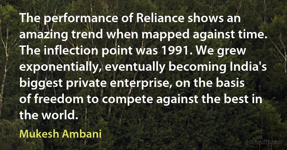 The performance of Reliance shows an amazing trend when mapped against time. The inflection point was 1991. We grew exponentially, eventually becoming India's biggest private enterprise, on the basis of freedom to compete against the best in the world. (Mukesh Ambani)