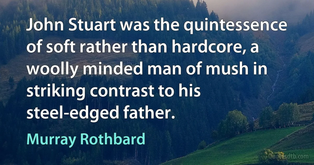 John Stuart was the quintessence of soft rather than hardcore, a woolly minded man of mush in striking contrast to his steel-edged father. (Murray Rothbard)