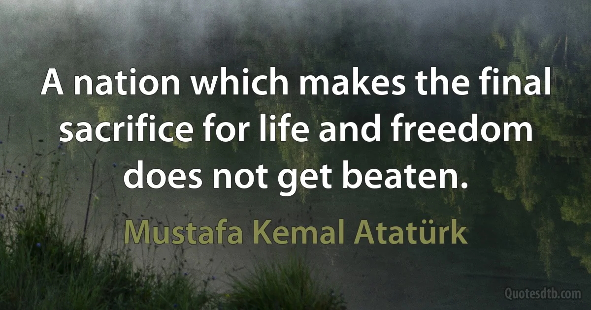 A nation which makes the final sacrifice for life and freedom does not get beaten. (Mustafa Kemal Atatürk)