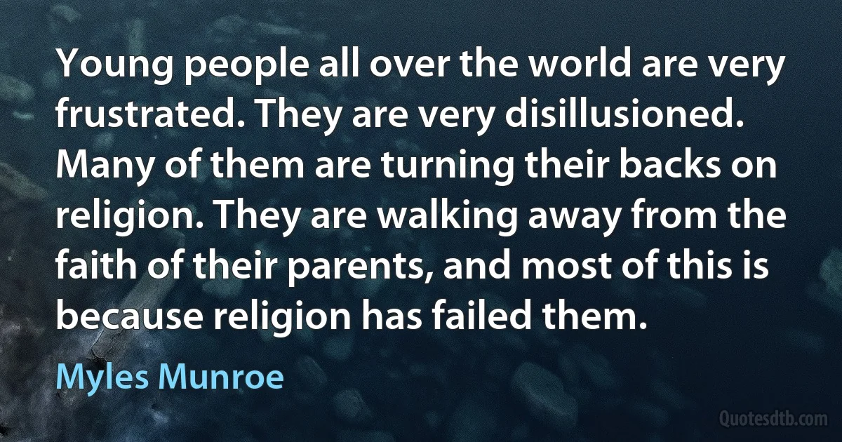 Young people all over the world are very frustrated. They are very disillusioned. Many of them are turning their backs on religion. They are walking away from the faith of their parents, and most of this is because religion has failed them. (Myles Munroe)