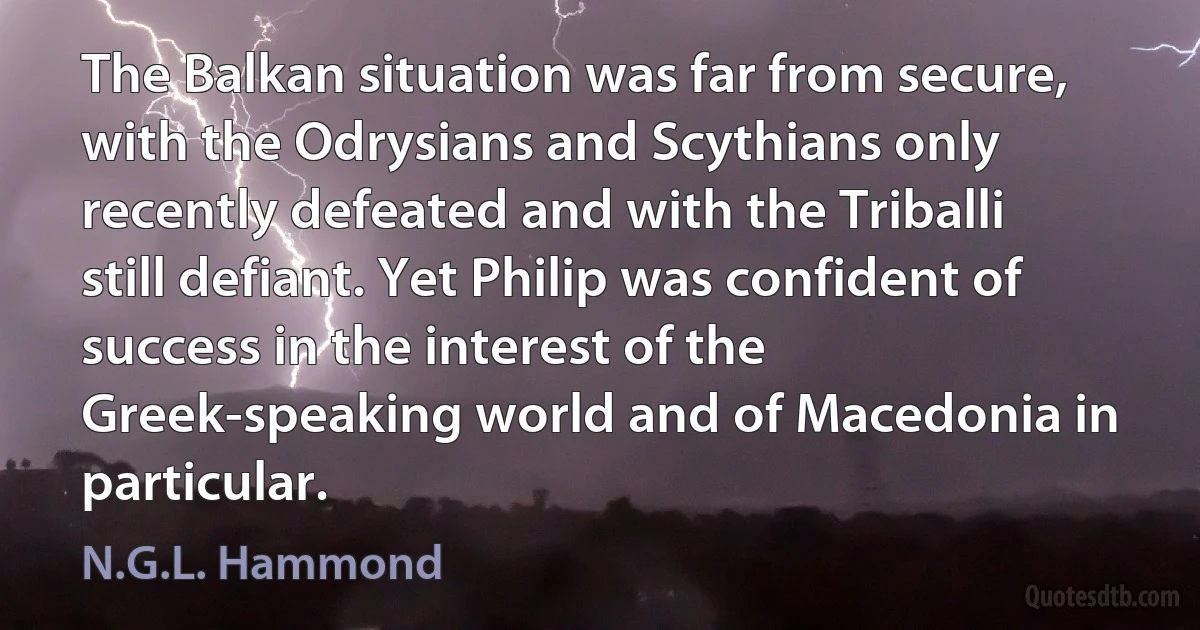 The Balkan situation was far from secure, with the Odrysians and Scythians only recently defeated and with the Triballi still defiant. Yet Philip was confident of success in the interest of the Greek-speaking world and of Macedonia in particular. (N.G.L. Hammond)