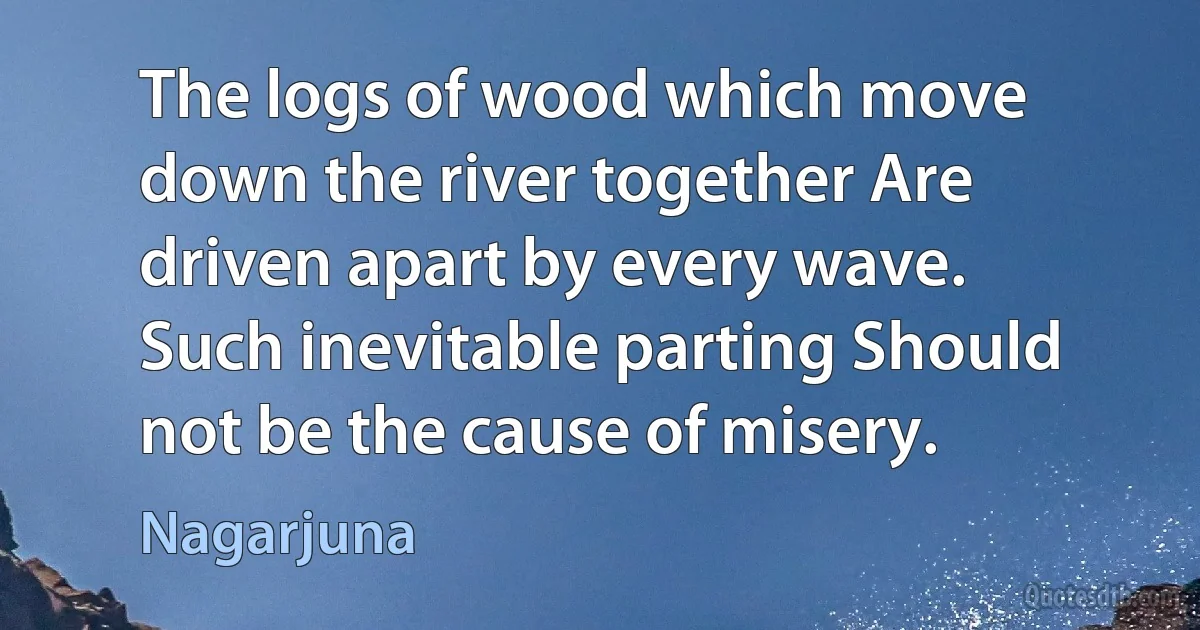 The logs of wood which move down the river together Are driven apart by every wave. Such inevitable parting Should not be the cause of misery. (Nagarjuna)