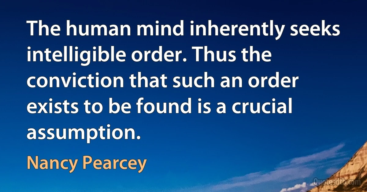 The human mind inherently seeks intelligible order. Thus the conviction that such an order exists to be found is a crucial assumption. (Nancy Pearcey)