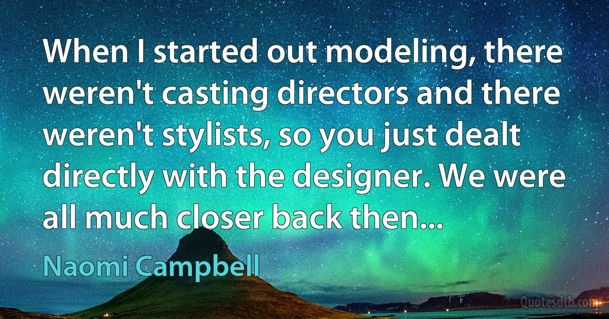 When I started out modeling, there weren't casting directors and there weren't stylists, so you just dealt directly with the designer. We were all much closer back then... (Naomi Campbell)