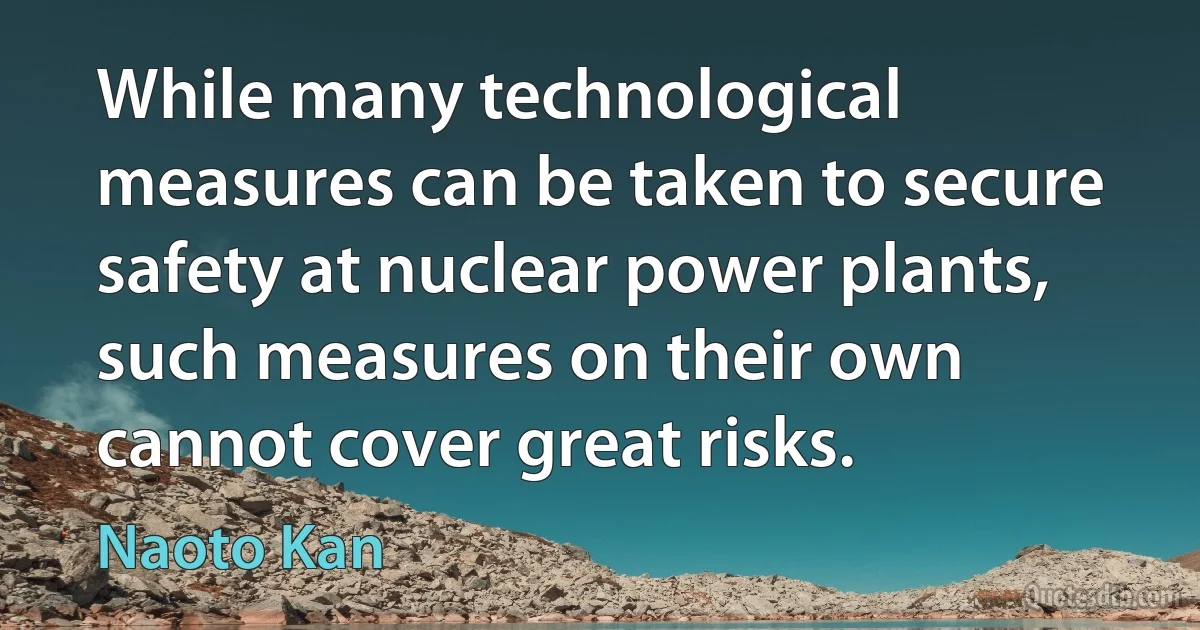 While many technological measures can be taken to secure safety at nuclear power plants, such measures on their own cannot cover great risks. (Naoto Kan)