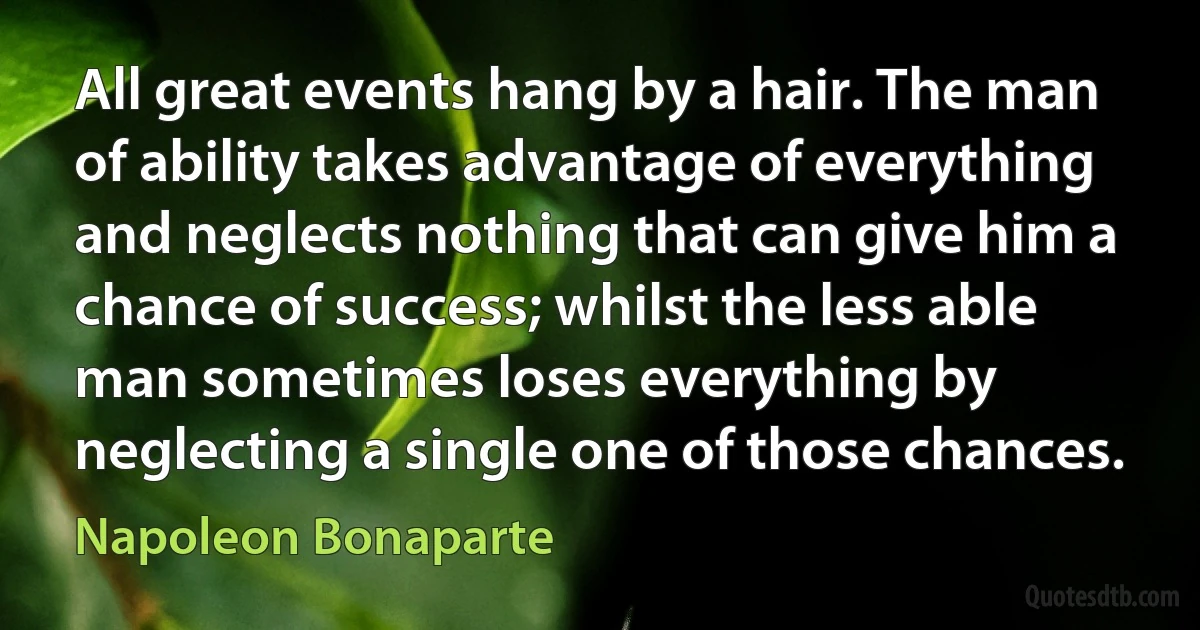 All great events hang by a hair. The man of ability takes advantage of everything and neglects nothing that can give him a chance of success; whilst the less able man sometimes loses everything by neglecting a single one of those chances. (Napoleon Bonaparte)