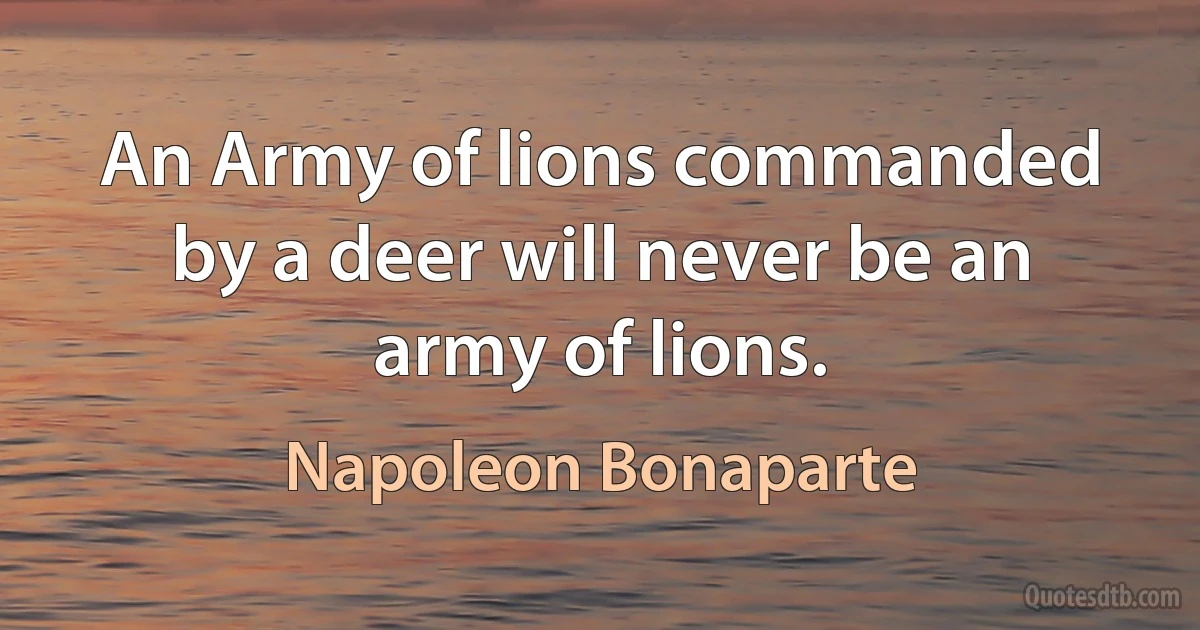 An Army of lions commanded by a deer will never be an army of lions. (Napoleon Bonaparte)