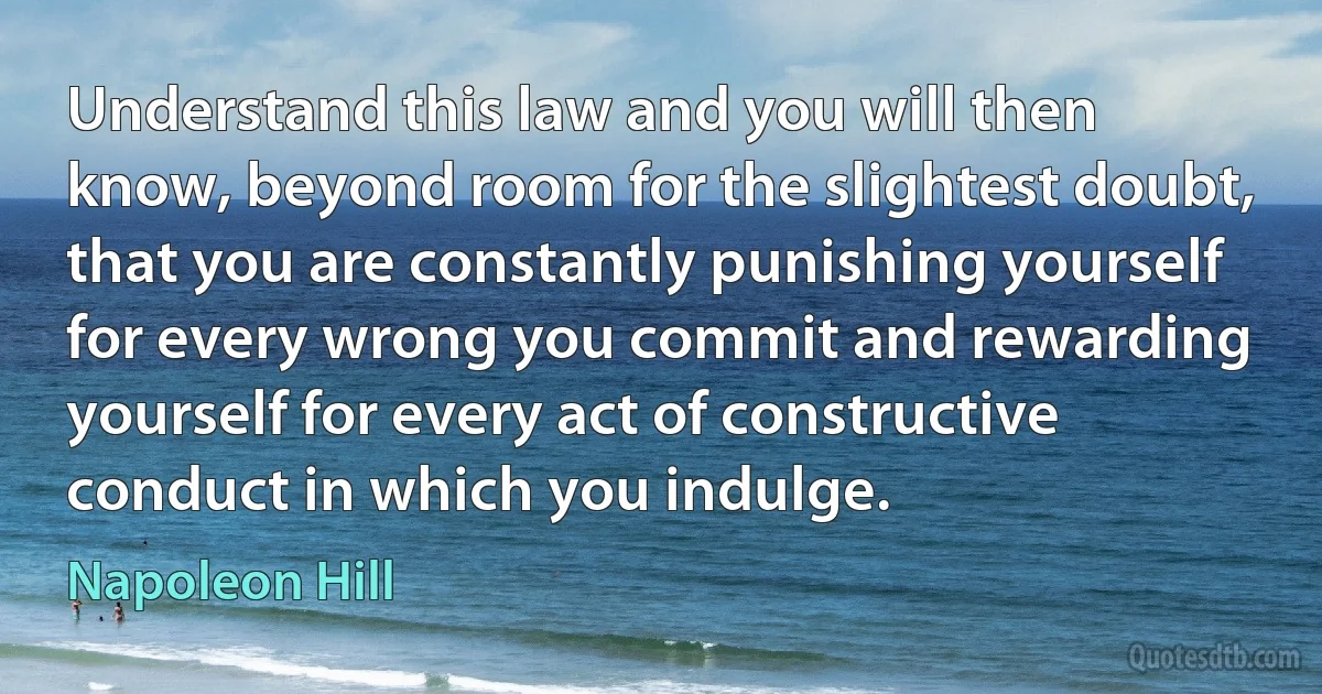 Understand this law and you will then know, beyond room for the slightest doubt, that you are constantly punishing yourself for every wrong you commit and rewarding yourself for every act of constructive conduct in which you indulge. (Napoleon Hill)