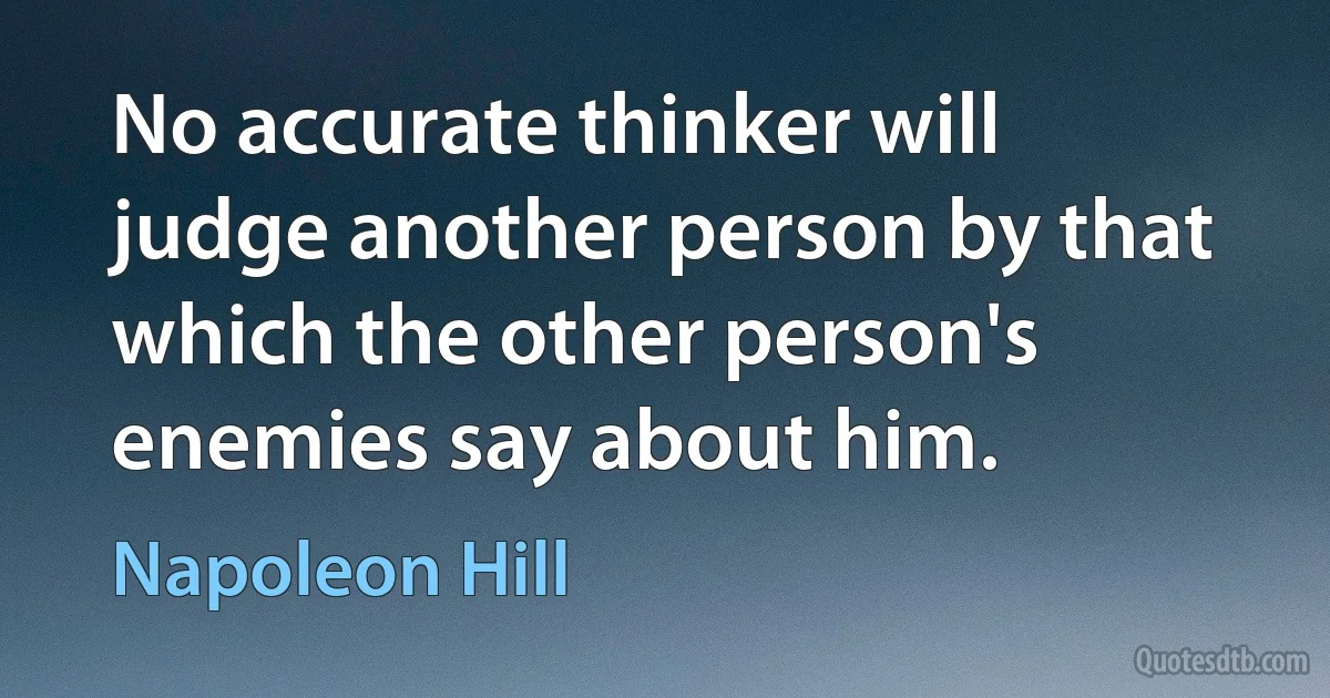 No accurate thinker will judge another person by that which the other person's enemies say about him. (Napoleon Hill)