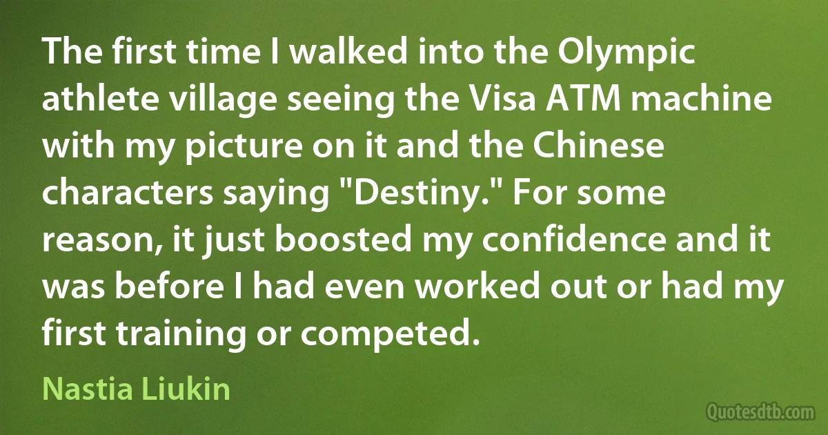 The first time I walked into the Olympic athlete village seeing the Visa ATM machine with my picture on it and the Chinese characters saying "Destiny." For some reason, it just boosted my confidence and it was before I had even worked out or had my first training or competed. (Nastia Liukin)