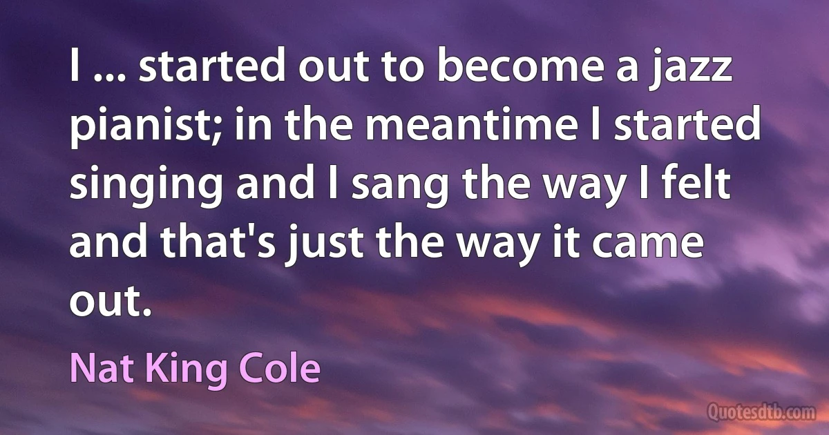 I ... started out to become a jazz pianist; in the meantime I started singing and I sang the way I felt and that's just the way it came out. (Nat King Cole)