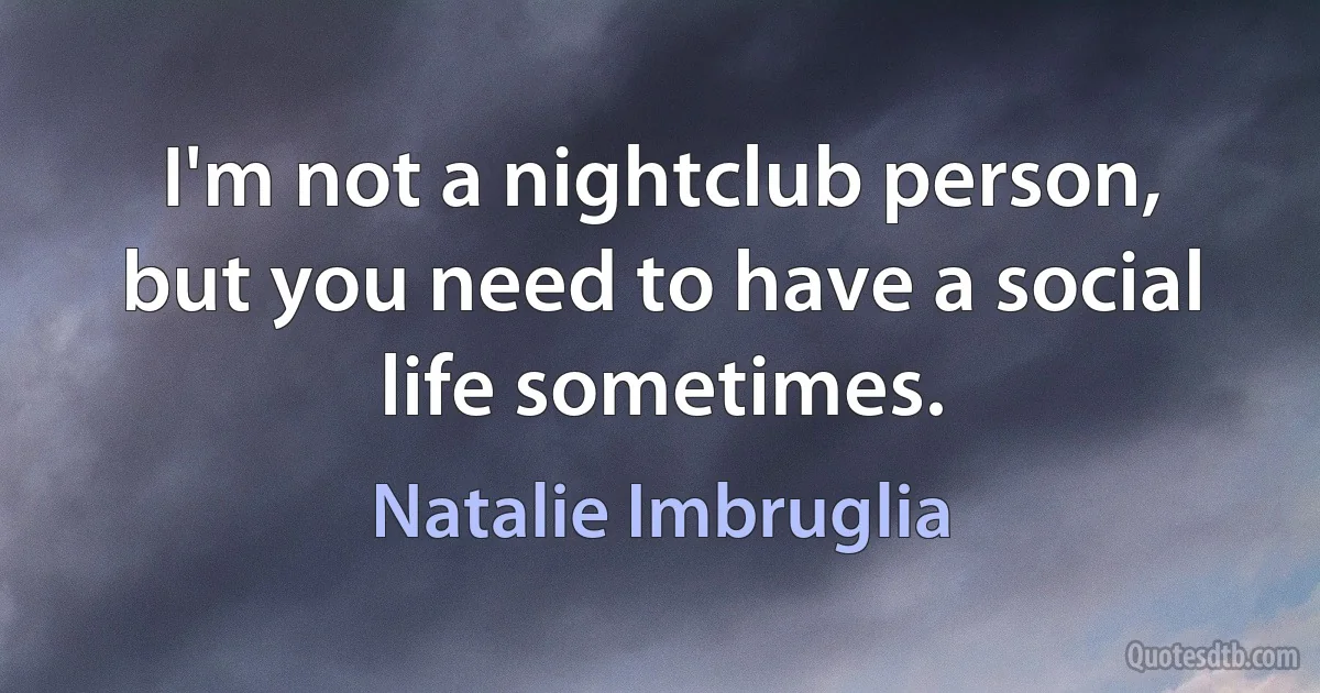 I'm not a nightclub person, but you need to have a social life sometimes. (Natalie Imbruglia)