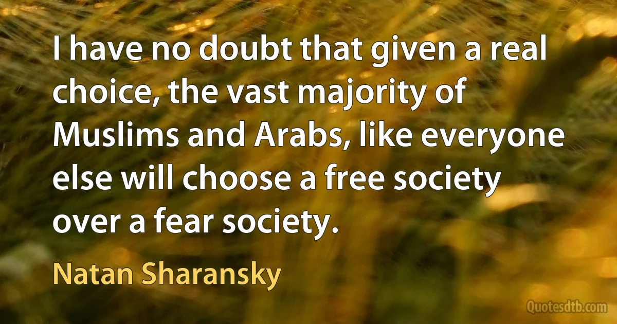 I have no doubt that given a real choice, the vast majority of Muslims and Arabs, like everyone else will choose a free society over a fear society. (Natan Sharansky)