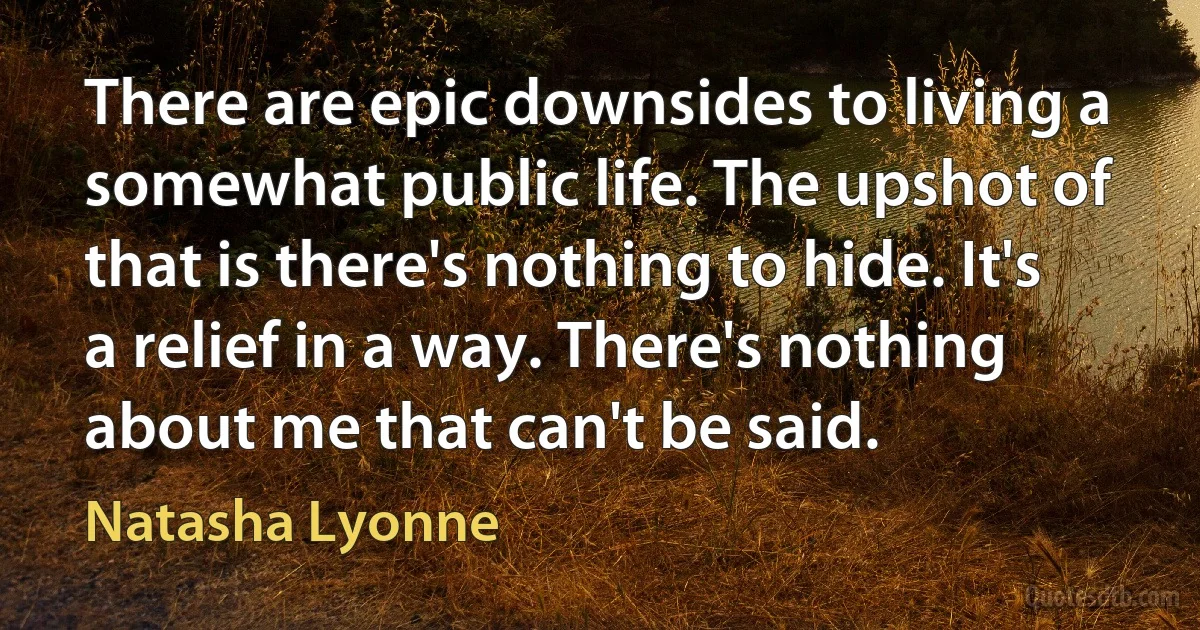 There are epic downsides to living a somewhat public life. The upshot of that is there's nothing to hide. It's a relief in a way. There's nothing about me that can't be said. (Natasha Lyonne)