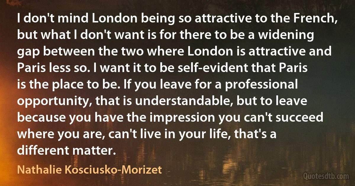 I don't mind London being so attractive to the French, but what I don't want is for there to be a widening gap between the two where London is attractive and Paris less so. I want it to be self-evident that Paris is the place to be. If you leave for a professional opportunity, that is understandable, but to leave because you have the impression you can't succeed where you are, can't live in your life, that's a different matter. (Nathalie Kosciusko-Morizet)