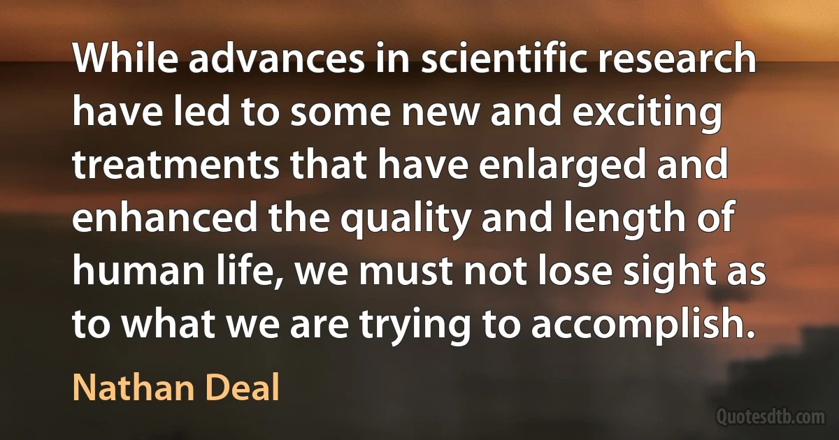 While advances in scientific research have led to some new and exciting treatments that have enlarged and enhanced the quality and length of human life, we must not lose sight as to what we are trying to accomplish. (Nathan Deal)