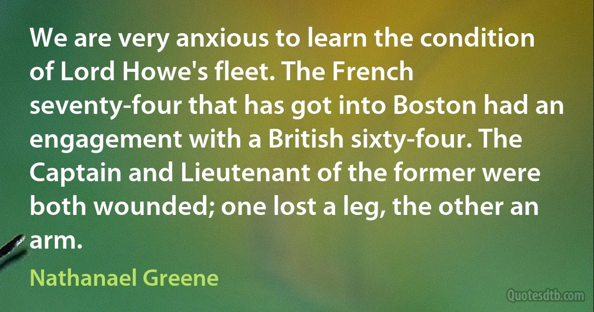 We are very anxious to learn the condition of Lord Howe's fleet. The French seventy-four that has got into Boston had an engagement with a British sixty-four. The Captain and Lieutenant of the former were both wounded; one lost a leg, the other an arm. (Nathanael Greene)