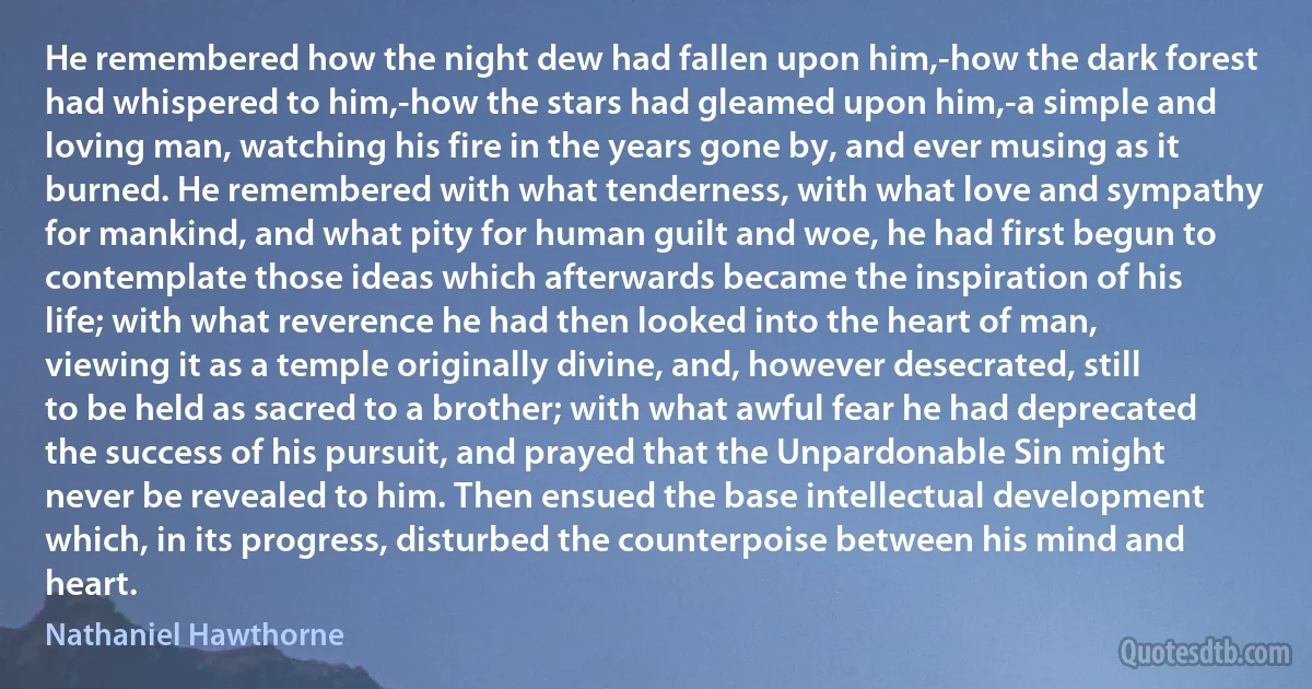 He remembered how the night dew had fallen upon him,-how the dark forest had whispered to him,-how the stars had gleamed upon him,-a simple and loving man, watching his fire in the years gone by, and ever musing as it burned. He remembered with what tenderness, with what love and sympathy for mankind, and what pity for human guilt and woe, he had first begun to contemplate those ideas which afterwards became the inspiration of his life; with what reverence he had then looked into the heart of man, viewing it as a temple originally divine, and, however desecrated, still to be held as sacred to a brother; with what awful fear he had deprecated the success of his pursuit, and prayed that the Unpardonable Sin might never be revealed to him. Then ensued the base intellectual development which, in its progress, disturbed the counterpoise between his mind and heart. (Nathaniel Hawthorne)