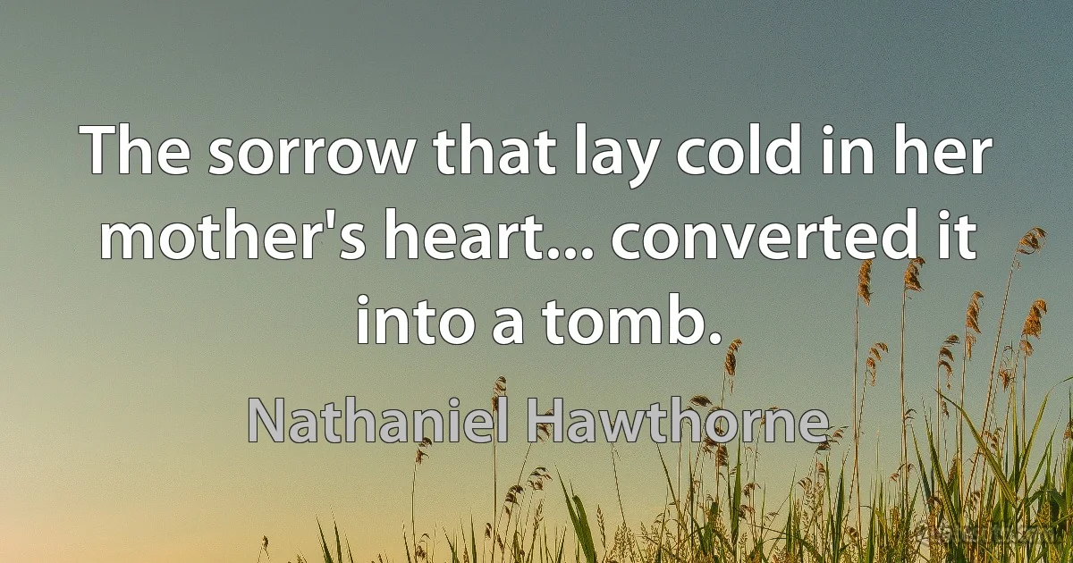 The sorrow that lay cold in her mother's heart... converted it into a tomb. (Nathaniel Hawthorne)