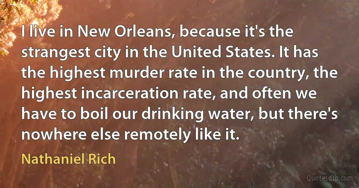 I live in New Orleans, because it's the strangest city in the United States. It has the highest murder rate in the country, the highest incarceration rate, and often we have to boil our drinking water, but there's nowhere else remotely like it. (Nathaniel Rich)