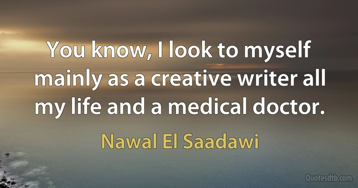 You know, I look to myself mainly as a creative writer all my life and a medical doctor. (Nawal El Saadawi)