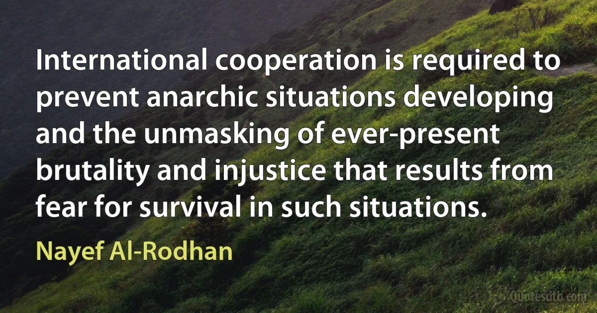 International cooperation is required to prevent anarchic situations developing and the unmasking of ever-present brutality and injustice that results from fear for survival in such situations. (Nayef Al-Rodhan)