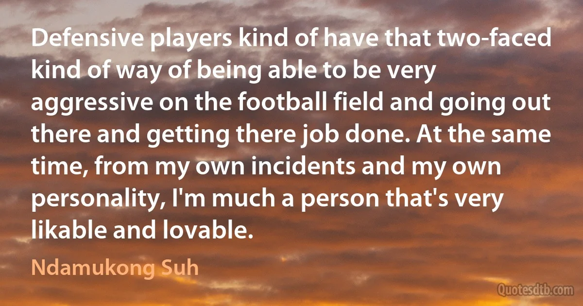 Defensive players kind of have that two-faced kind of way of being able to be very aggressive on the football field and going out there and getting there job done. At the same time, from my own incidents and my own personality, I'm much a person that's very likable and lovable. (Ndamukong Suh)