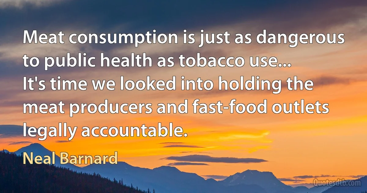 Meat consumption is just as dangerous to public health as tobacco use... It's time we looked into holding the meat producers and fast-food outlets legally accountable. (Neal Barnard)